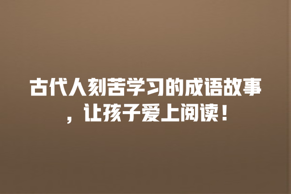 古代人刻苦学习的成语故事，让孩子爱上阅读！