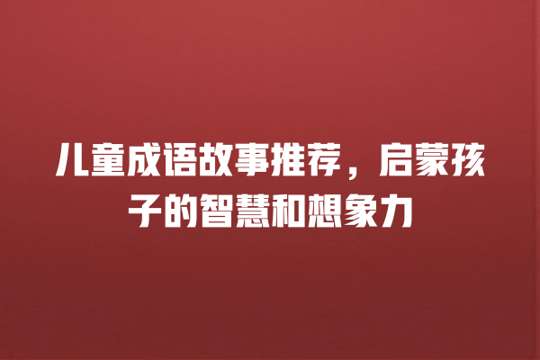 儿童成语故事推荐，启蒙孩子的智慧和想象力