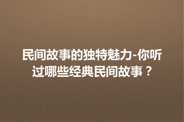 民间故事的独特魅力-你听过哪些经典民间故事？