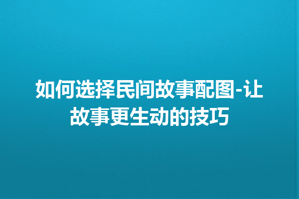 如何选择民间故事配图-让故事更生动的技巧