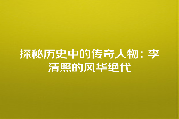 探秘历史中的传奇人物：李清照的风华绝代