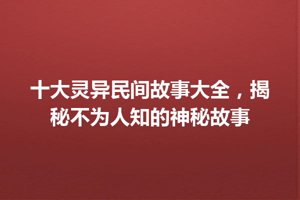 十大灵异民间故事大全，揭秘不为人知的神秘故事