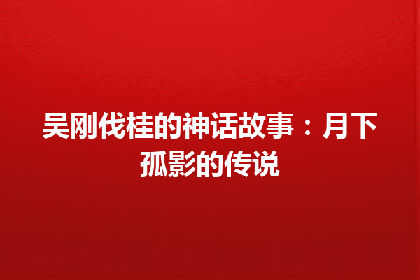 吴刚伐桂的神话故事：月下孤影的传说