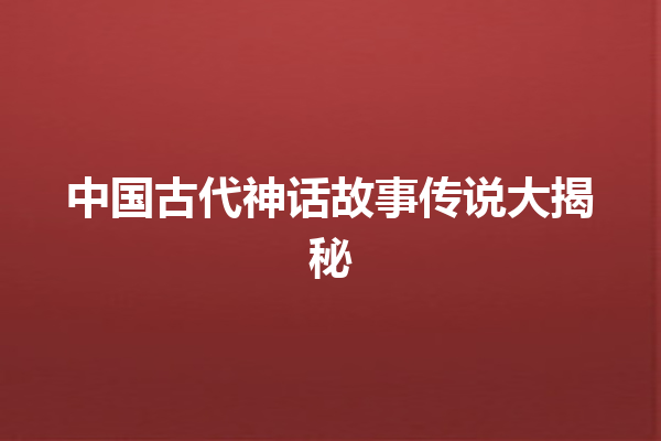 中国古代神话故事传说大揭秘