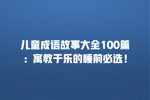 儿童成语故事大全100篇：寓教于乐的睡前必选！