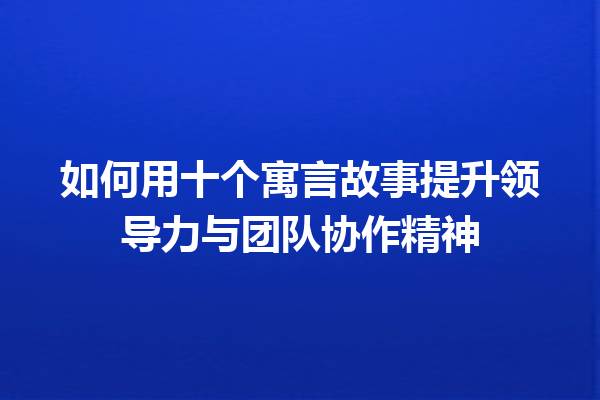 如何用十个寓言故事提升领导力与团队协作精神