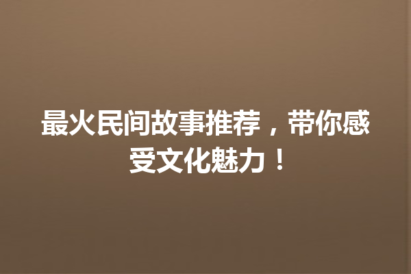 最火民间故事推荐，带你感受文化魅力！