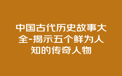 中国古代历史故事大全-揭示五个鲜为人知的传奇人物