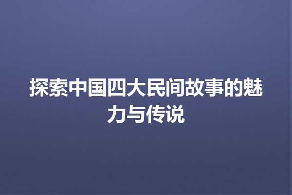 探索中国四大民间故事的魅力与传说