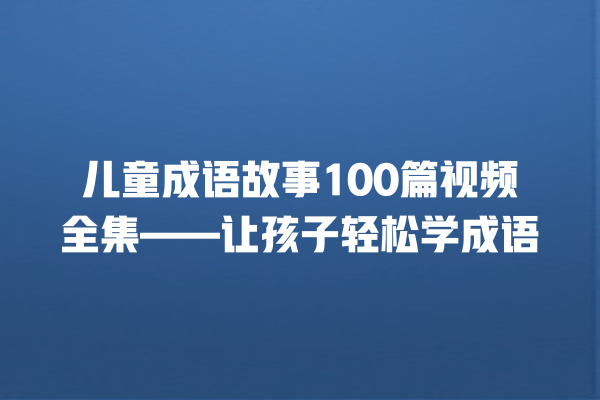 儿童成语故事100篇视频全集——让孩子轻松学成语