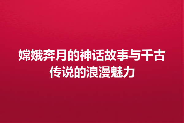 嫦娥奔月的神话故事与千古传说的浪漫魅力