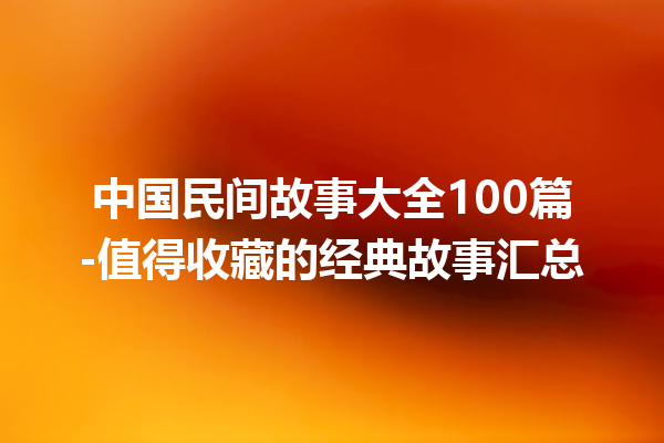 中国民间故事大全100篇-值得收藏的经典故事汇总