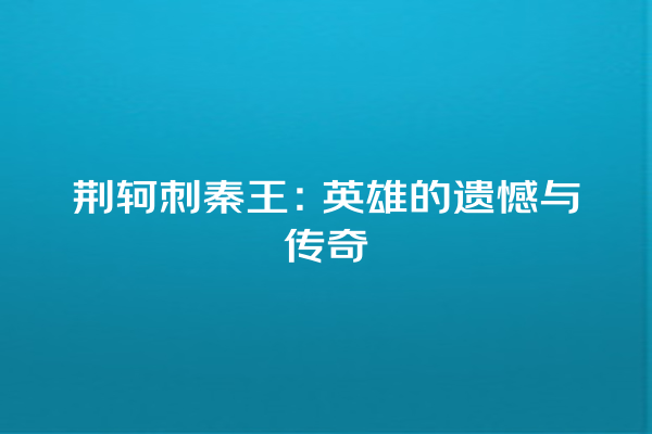 荆轲刺秦王：英雄的遗憾与传奇