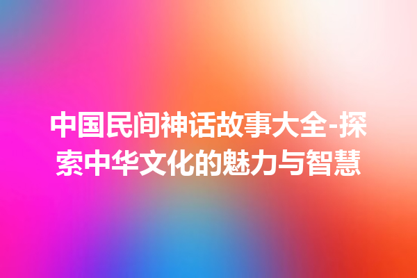 中国民间神话故事大全-探索中华文化的魅力与智慧