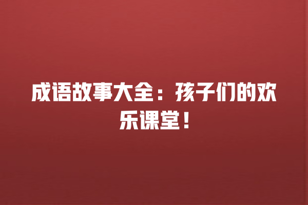 成语故事大全：孩子们的欢乐课堂！