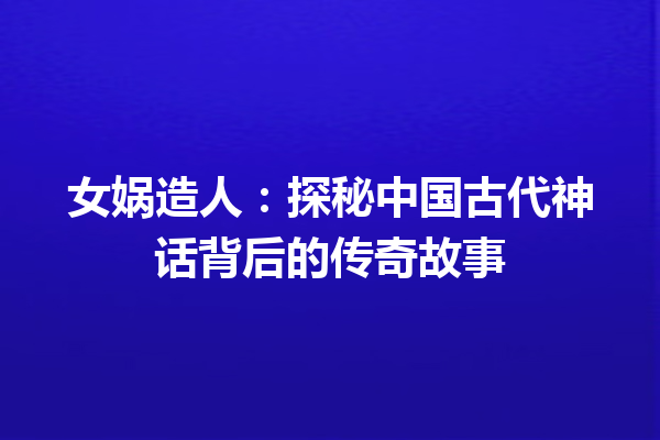 女娲造人：探秘中国古代神话背后的传奇故事