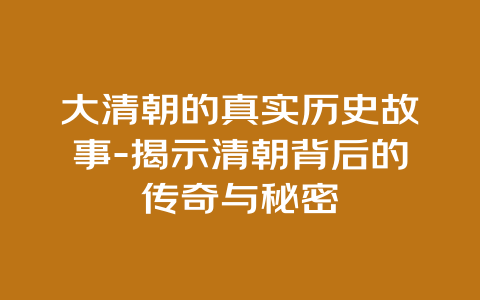 大清朝的真实历史故事-揭示清朝背后的传奇与秘密