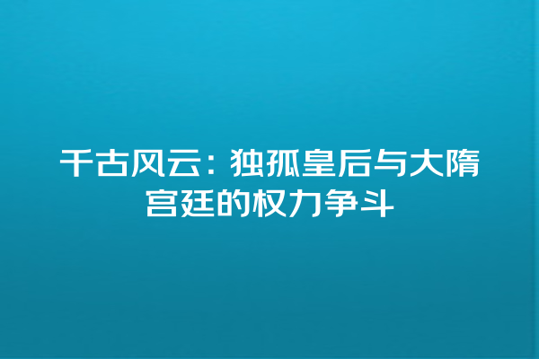 千古风云：独孤皇后与大隋宫廷的权力争斗