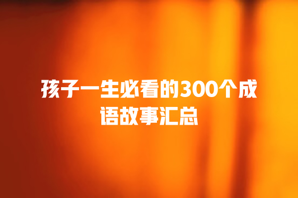 孩子一生必看的300个成语故事汇总