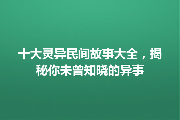 十大灵异民间故事大全，揭秘你未曾知晓的异事