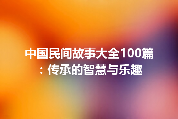 中国民间故事大全100篇：传承的智慧与乐趣