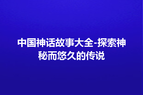 中国神话故事大全-探索神秘而悠久的传说