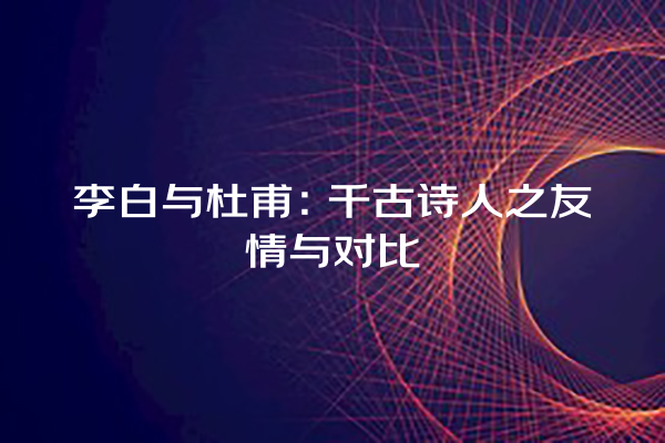 李白与杜甫：千古诗人之友情与对比