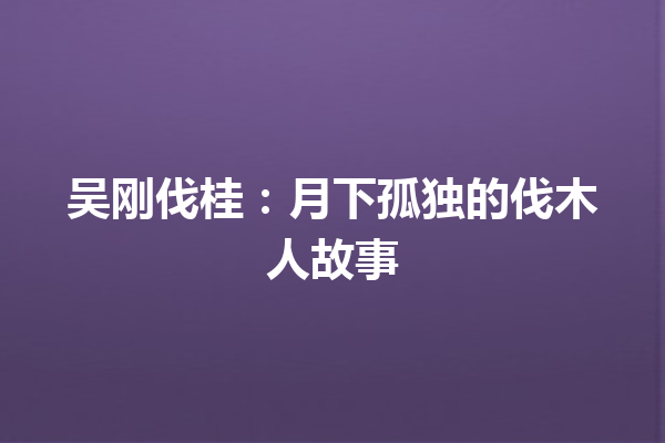 吴刚伐桂：月下孤独的伐木人故事