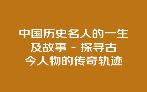 中国历史名人的一生及故事 – 探寻古今人物的传奇轨迹