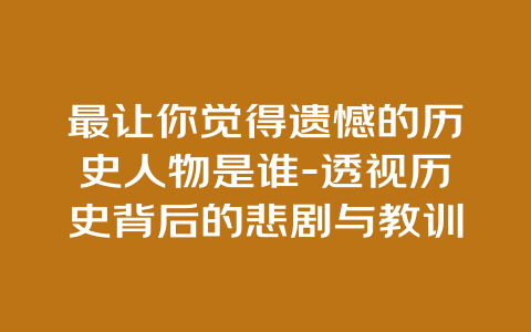 最让你觉得遗憾的历史人物是谁-透视历史背后的悲剧与教训