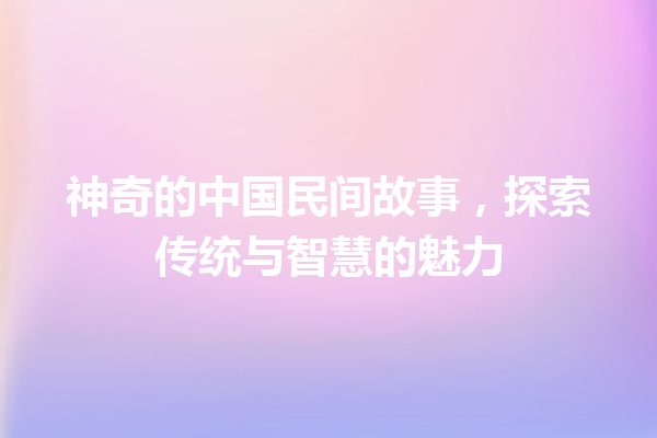 神奇的中国民间故事，探索传统与智慧的魅力