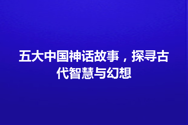 五大中国神话故事，探寻古代智慧与幻想