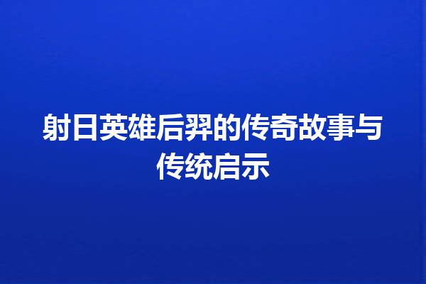 射日英雄后羿的传奇故事与传统启示