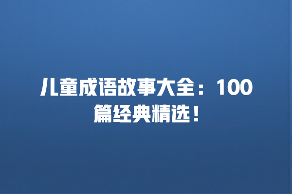 儿童成语故事大全：100篇经典精选！