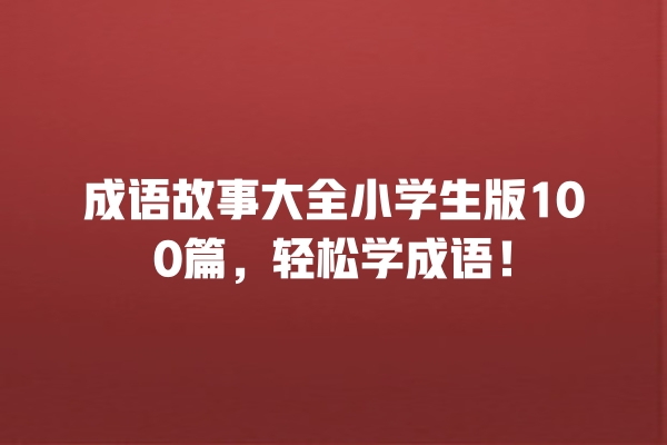 成语故事大全小学生版100篇，轻松学成语！