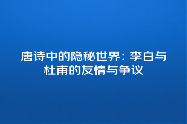 唐诗中的隐秘世界：李白与杜甫的友情与争议