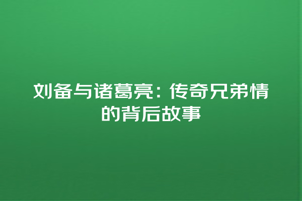 刘备与诸葛亮：传奇兄弟情的背后故事