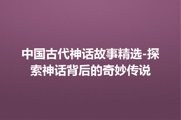 中国古代神话故事精选-探索神话背后的奇妙传说