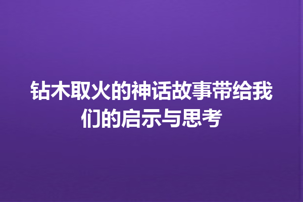 钻木取火的神话故事带给我们的启示与思考