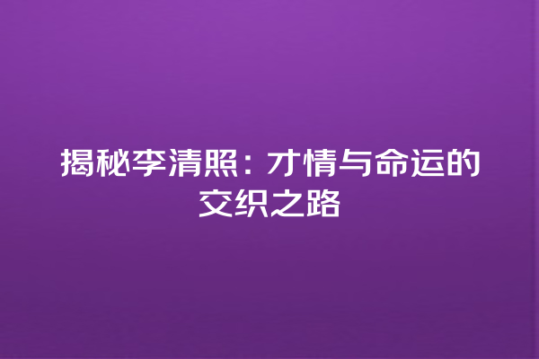 揭秘李清照：才情与命运的交织之路