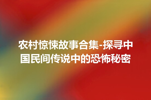 农村惊悚故事合集-探寻中国民间传说中的恐怖秘密