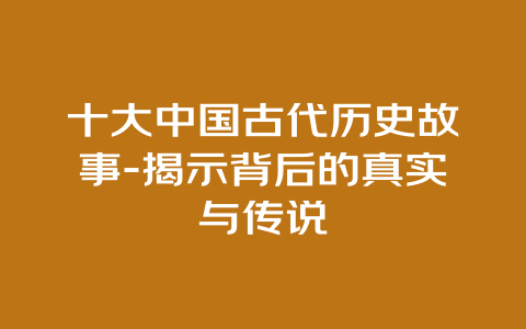 十大中国古代历史故事-揭示背后的真实与传说