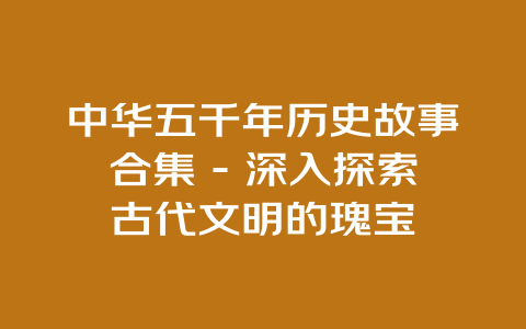 中华五千年历史故事合集 – 深入探索古代文明的瑰宝