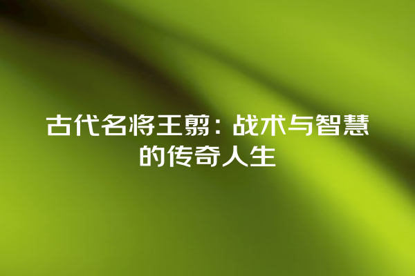 古代名将王翦：战术与智慧的传奇人生