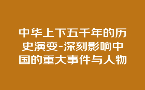 中华上下五千年的历史演变-深刻影响中国的重大事件与人物