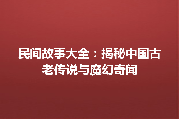 民间故事大全：揭秘中国古老传说与魔幻奇闻