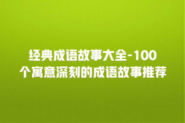 经典成语故事大全-100个寓意深刻的成语故事推荐