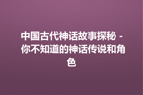 中国古代神话故事探秘 – 你不知道的神话传说和角色