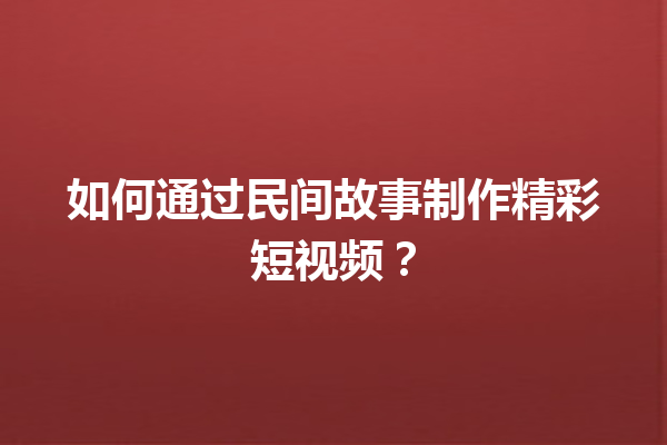 如何通过民间故事制作精彩短视频？