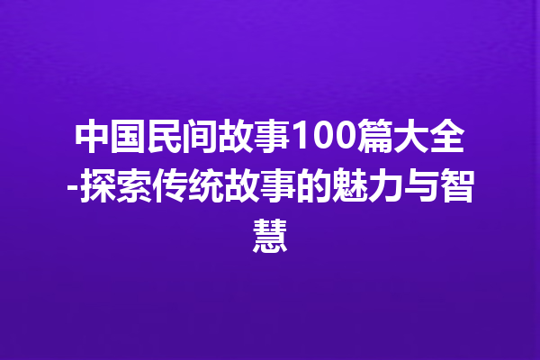 中国民间故事100篇大全-探索传统故事的魅力与智慧